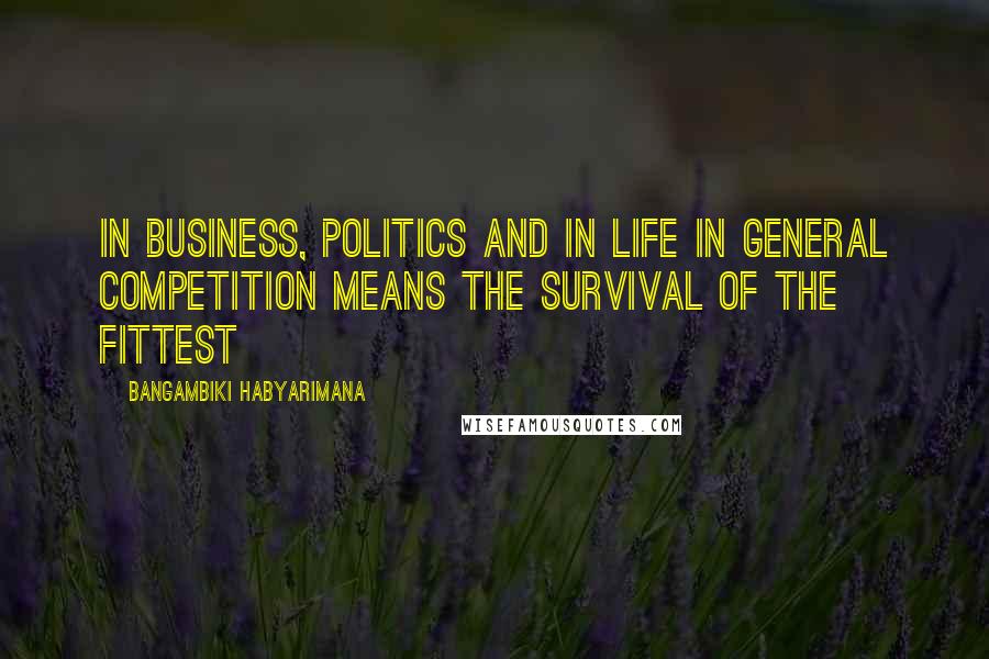 Bangambiki Habyarimana Quotes: In business, politics and in life in general competition means the survival of the fittest