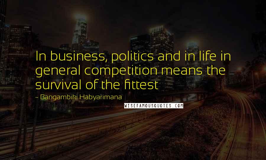 Bangambiki Habyarimana Quotes: In business, politics and in life in general competition means the survival of the fittest