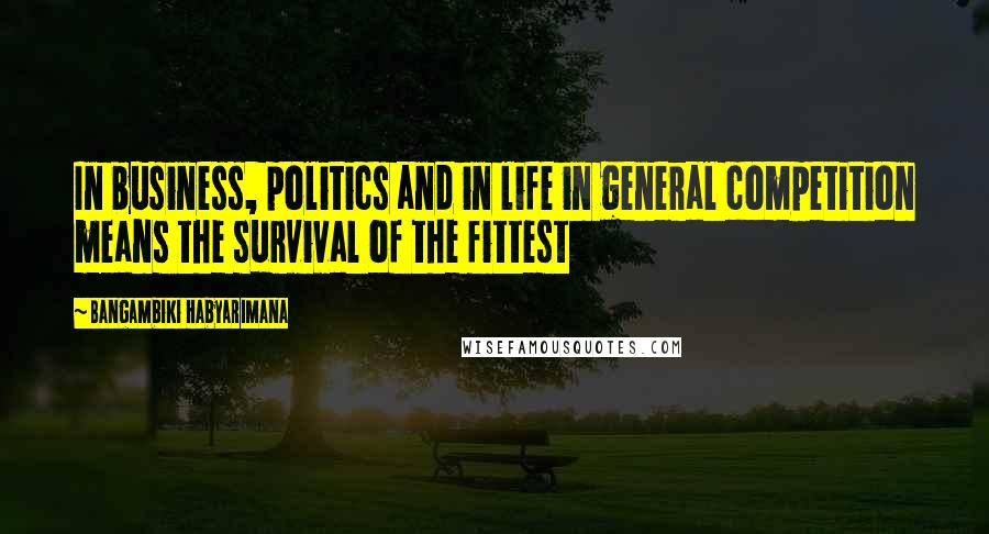 Bangambiki Habyarimana Quotes: In business, politics and in life in general competition means the survival of the fittest