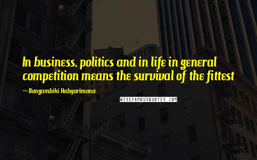 Bangambiki Habyarimana Quotes: In business, politics and in life in general competition means the survival of the fittest
