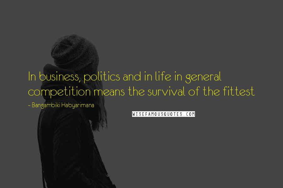 Bangambiki Habyarimana Quotes: In business, politics and in life in general competition means the survival of the fittest