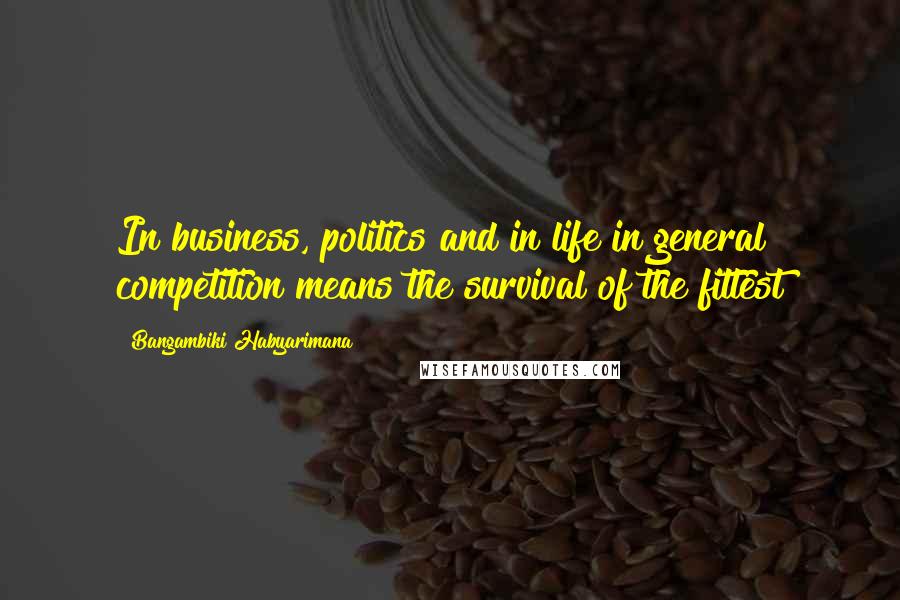 Bangambiki Habyarimana Quotes: In business, politics and in life in general competition means the survival of the fittest