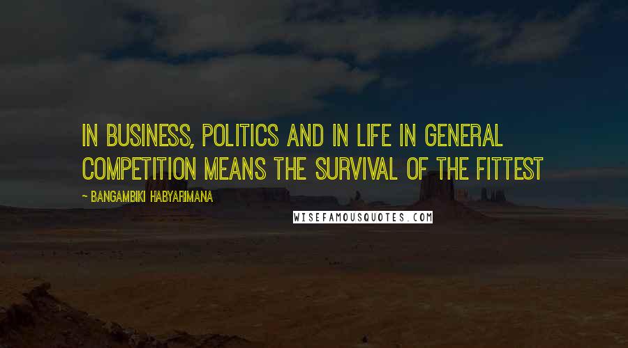 Bangambiki Habyarimana Quotes: In business, politics and in life in general competition means the survival of the fittest