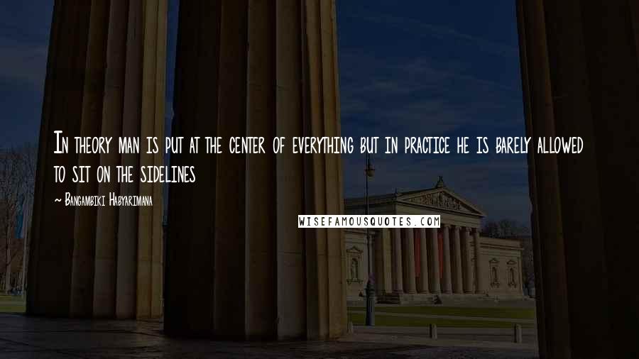 Bangambiki Habyarimana Quotes: In theory man is put at the center of everything but in practice he is barely allowed to sit on the sidelines