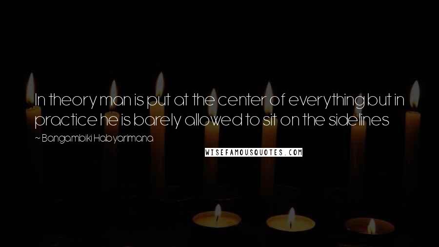 Bangambiki Habyarimana Quotes: In theory man is put at the center of everything but in practice he is barely allowed to sit on the sidelines