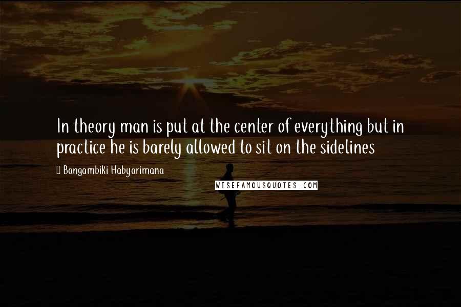 Bangambiki Habyarimana Quotes: In theory man is put at the center of everything but in practice he is barely allowed to sit on the sidelines