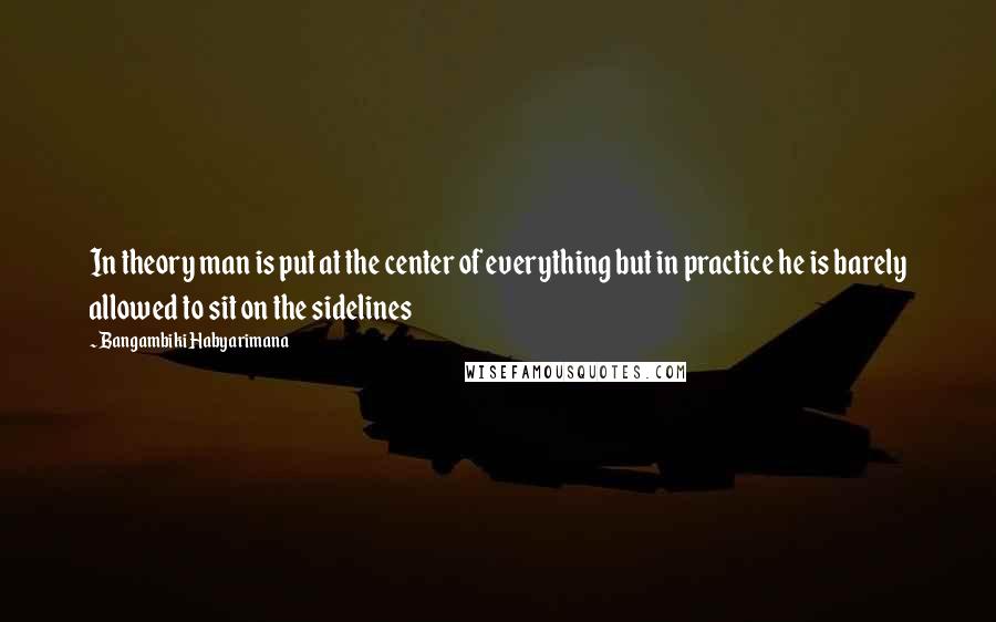 Bangambiki Habyarimana Quotes: In theory man is put at the center of everything but in practice he is barely allowed to sit on the sidelines