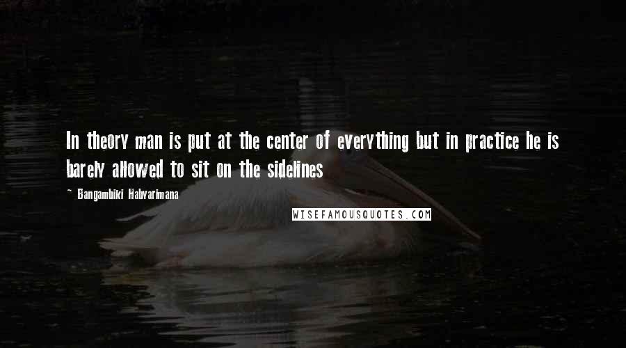 Bangambiki Habyarimana Quotes: In theory man is put at the center of everything but in practice he is barely allowed to sit on the sidelines