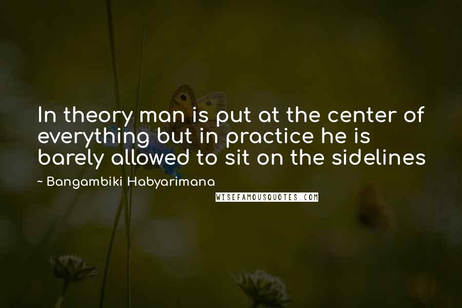 Bangambiki Habyarimana Quotes: In theory man is put at the center of everything but in practice he is barely allowed to sit on the sidelines