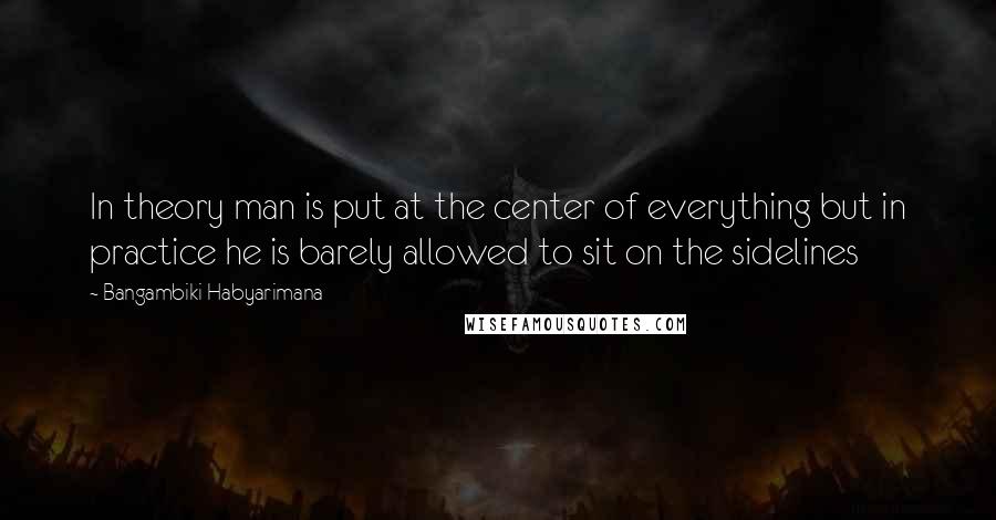 Bangambiki Habyarimana Quotes: In theory man is put at the center of everything but in practice he is barely allowed to sit on the sidelines