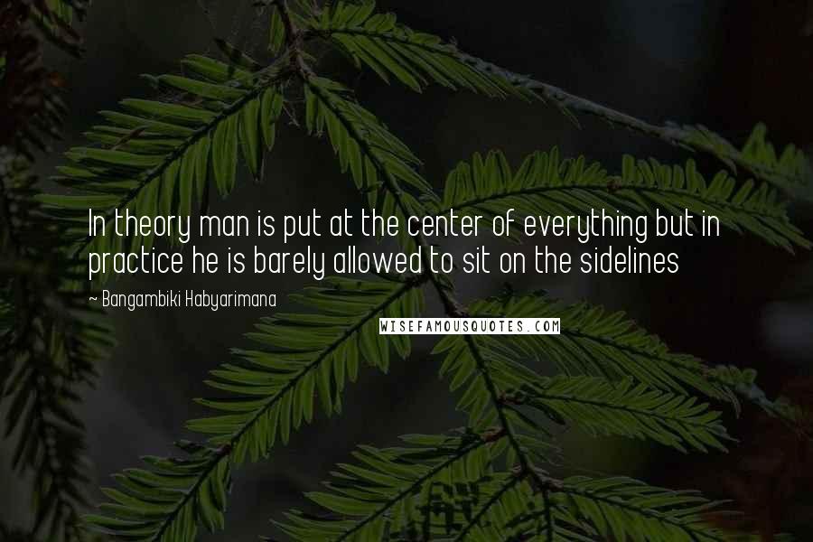 Bangambiki Habyarimana Quotes: In theory man is put at the center of everything but in practice he is barely allowed to sit on the sidelines