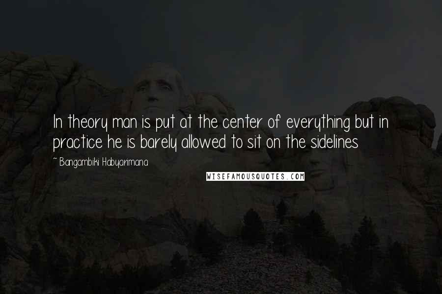 Bangambiki Habyarimana Quotes: In theory man is put at the center of everything but in practice he is barely allowed to sit on the sidelines