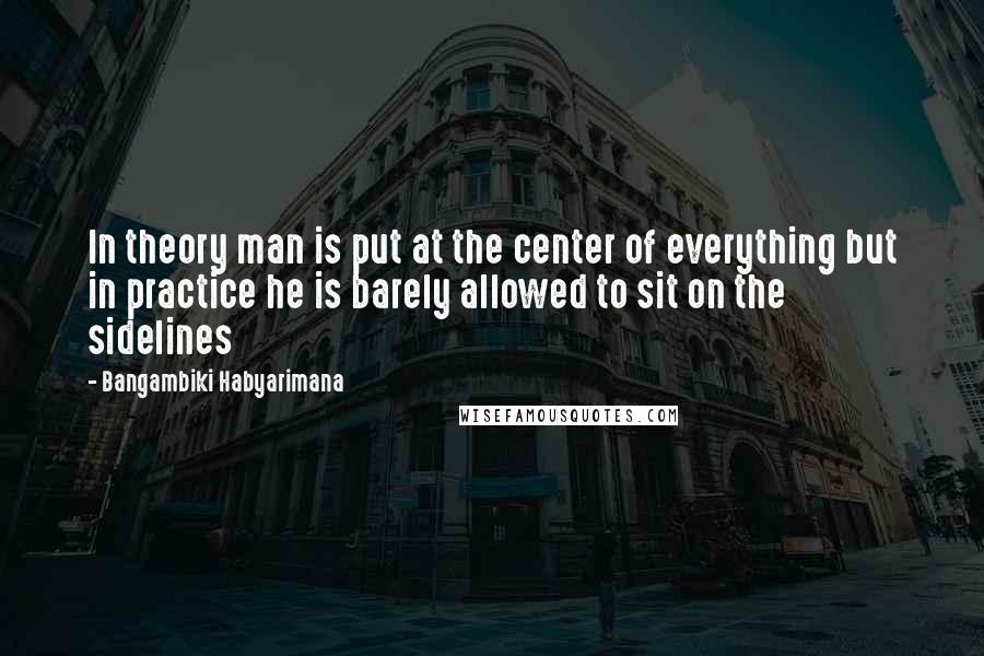 Bangambiki Habyarimana Quotes: In theory man is put at the center of everything but in practice he is barely allowed to sit on the sidelines