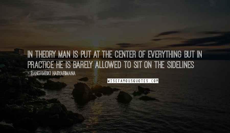 Bangambiki Habyarimana Quotes: In theory man is put at the center of everything but in practice he is barely allowed to sit on the sidelines