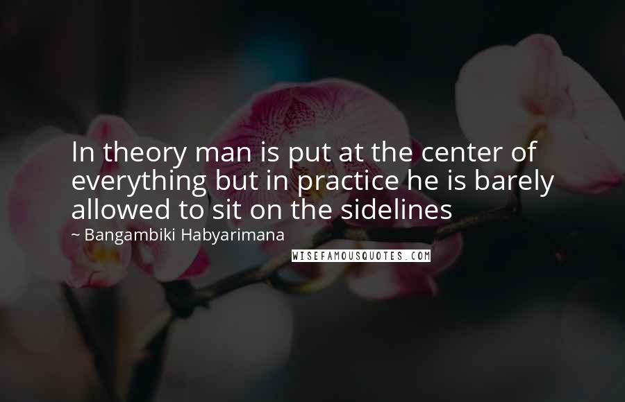 Bangambiki Habyarimana Quotes: In theory man is put at the center of everything but in practice he is barely allowed to sit on the sidelines