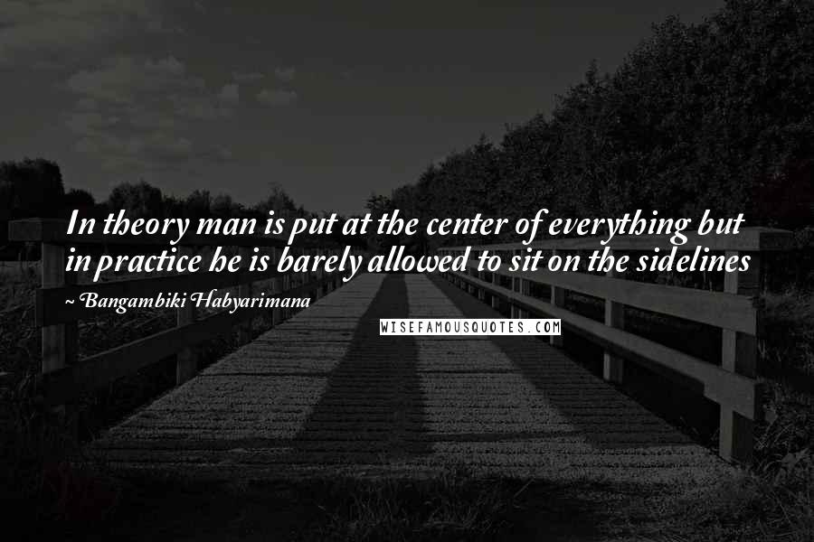 Bangambiki Habyarimana Quotes: In theory man is put at the center of everything but in practice he is barely allowed to sit on the sidelines