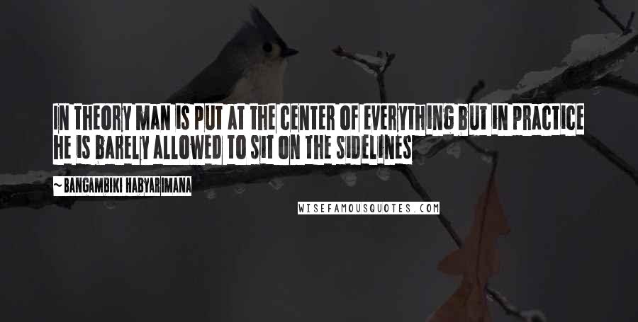 Bangambiki Habyarimana Quotes: In theory man is put at the center of everything but in practice he is barely allowed to sit on the sidelines