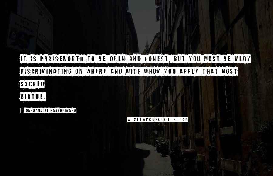 Bangambiki Habyarimana Quotes: It is praiseworth to be open and honest, but you must be very discriminating on where and with whom you apply that most sacred virtue.