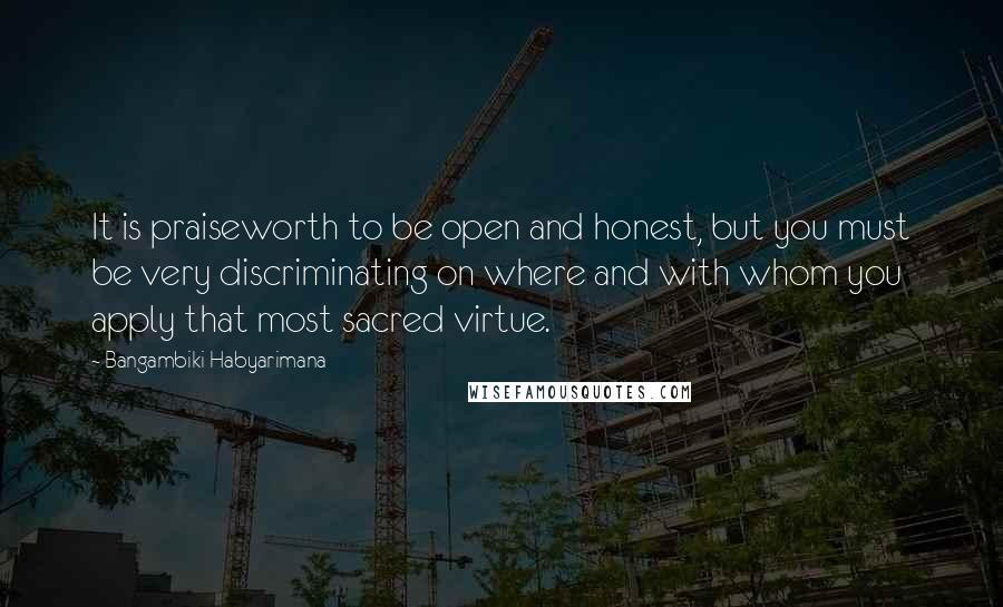Bangambiki Habyarimana Quotes: It is praiseworth to be open and honest, but you must be very discriminating on where and with whom you apply that most sacred virtue.