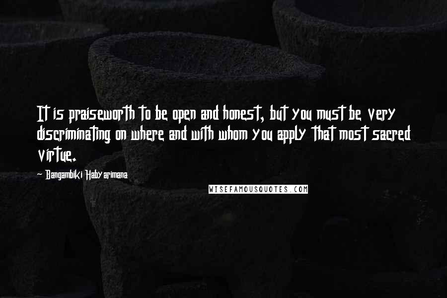 Bangambiki Habyarimana Quotes: It is praiseworth to be open and honest, but you must be very discriminating on where and with whom you apply that most sacred virtue.