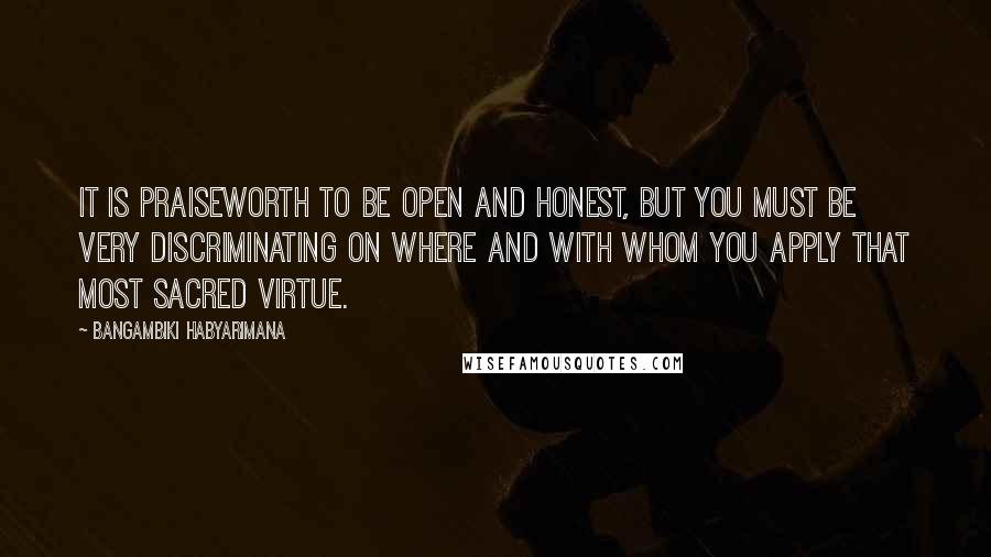 Bangambiki Habyarimana Quotes: It is praiseworth to be open and honest, but you must be very discriminating on where and with whom you apply that most sacred virtue.