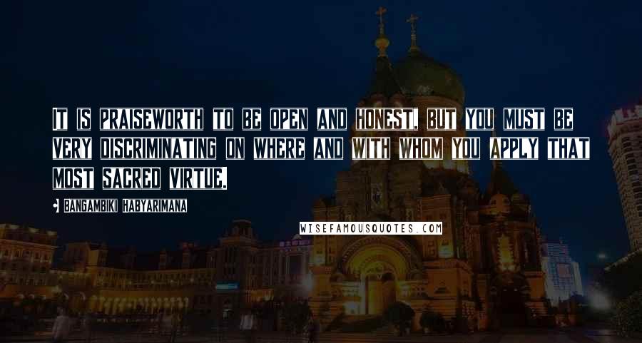 Bangambiki Habyarimana Quotes: It is praiseworth to be open and honest, but you must be very discriminating on where and with whom you apply that most sacred virtue.