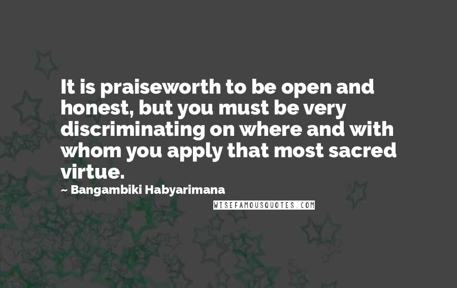 Bangambiki Habyarimana Quotes: It is praiseworth to be open and honest, but you must be very discriminating on where and with whom you apply that most sacred virtue.
