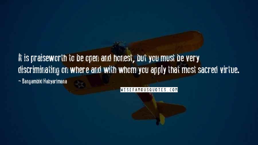 Bangambiki Habyarimana Quotes: It is praiseworth to be open and honest, but you must be very discriminating on where and with whom you apply that most sacred virtue.