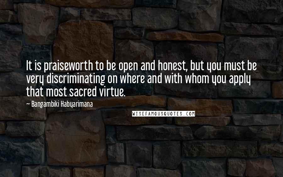 Bangambiki Habyarimana Quotes: It is praiseworth to be open and honest, but you must be very discriminating on where and with whom you apply that most sacred virtue.