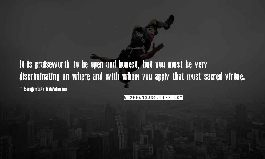 Bangambiki Habyarimana Quotes: It is praiseworth to be open and honest, but you must be very discriminating on where and with whom you apply that most sacred virtue.