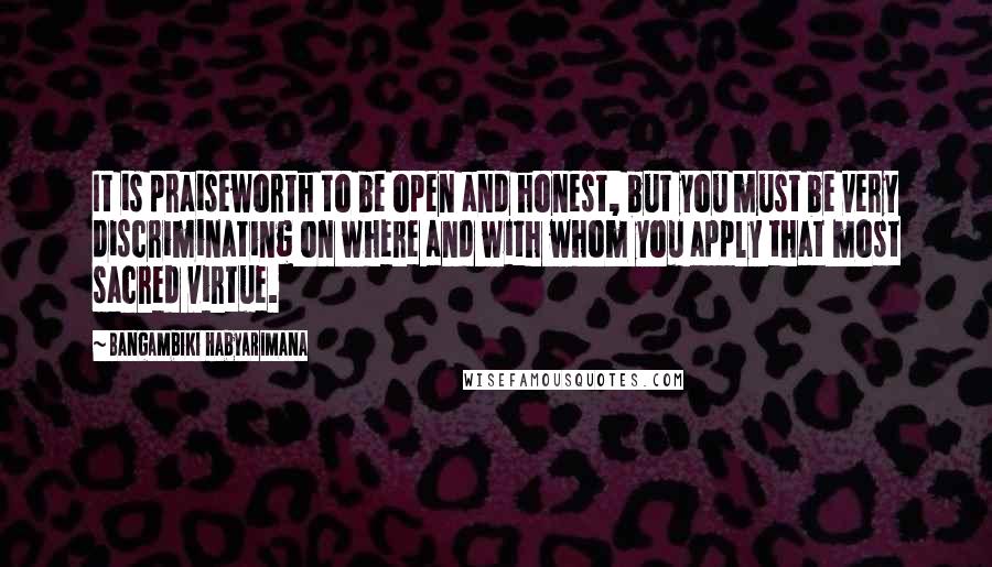Bangambiki Habyarimana Quotes: It is praiseworth to be open and honest, but you must be very discriminating on where and with whom you apply that most sacred virtue.
