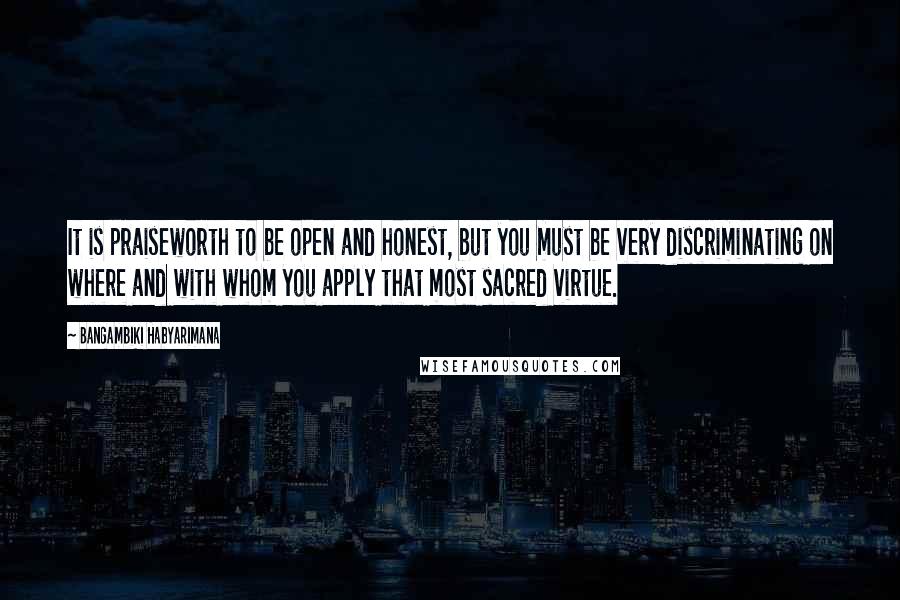 Bangambiki Habyarimana Quotes: It is praiseworth to be open and honest, but you must be very discriminating on where and with whom you apply that most sacred virtue.