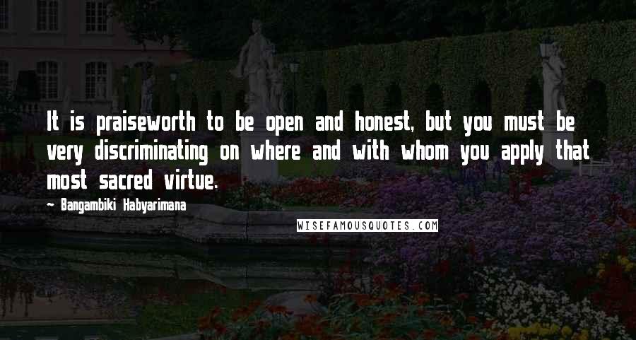 Bangambiki Habyarimana Quotes: It is praiseworth to be open and honest, but you must be very discriminating on where and with whom you apply that most sacred virtue.
