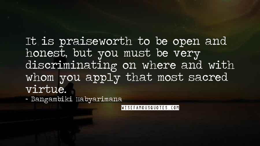 Bangambiki Habyarimana Quotes: It is praiseworth to be open and honest, but you must be very discriminating on where and with whom you apply that most sacred virtue.