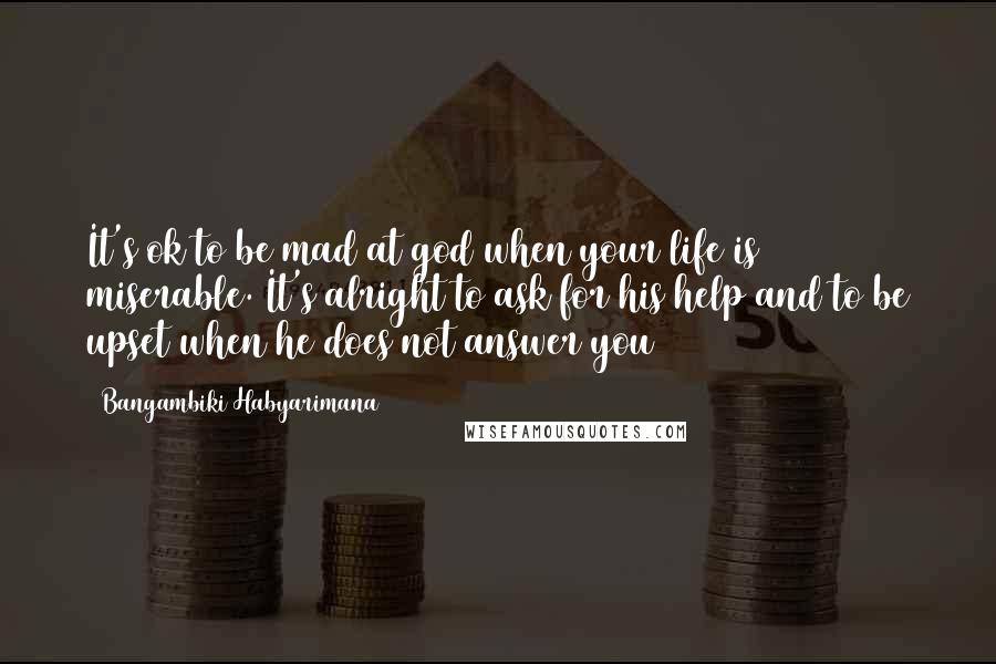 Bangambiki Habyarimana Quotes: It's ok to be mad at god when your life is miserable. It's alright to ask for his help and to be upset when he does not answer you