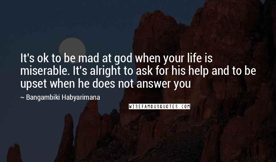 Bangambiki Habyarimana Quotes: It's ok to be mad at god when your life is miserable. It's alright to ask for his help and to be upset when he does not answer you