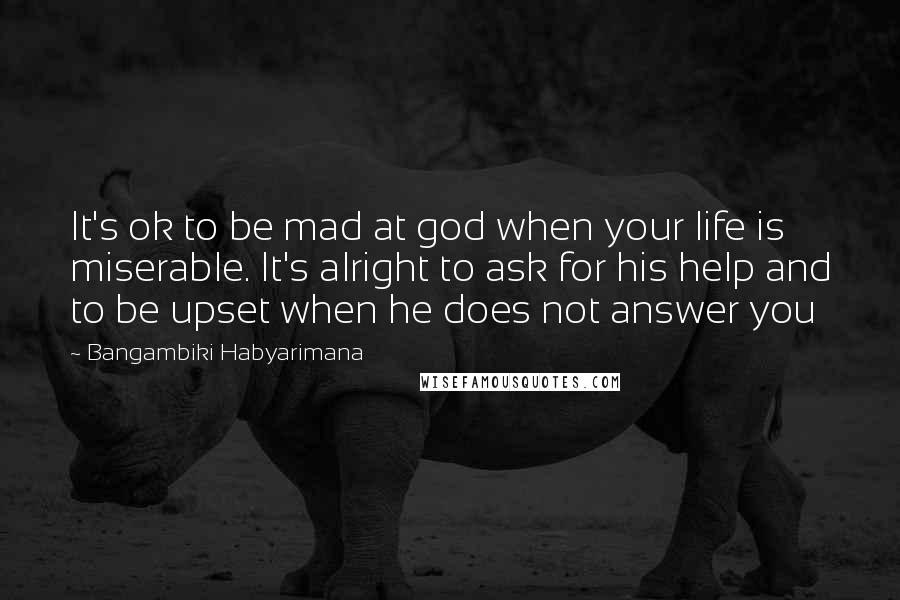 Bangambiki Habyarimana Quotes: It's ok to be mad at god when your life is miserable. It's alright to ask for his help and to be upset when he does not answer you