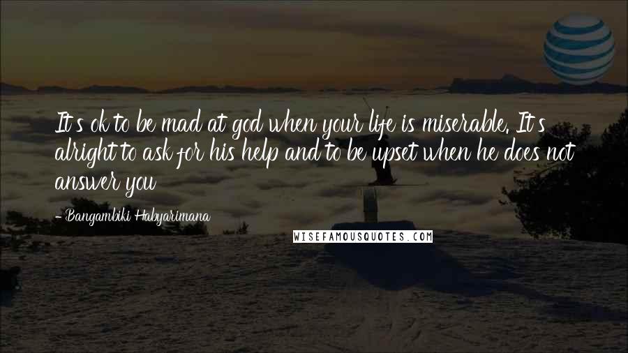 Bangambiki Habyarimana Quotes: It's ok to be mad at god when your life is miserable. It's alright to ask for his help and to be upset when he does not answer you