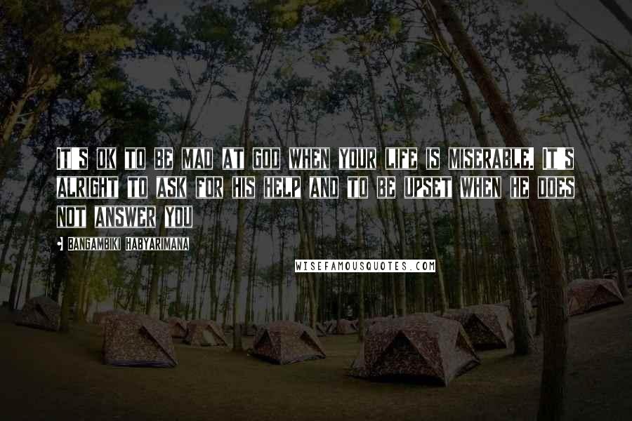 Bangambiki Habyarimana Quotes: It's ok to be mad at god when your life is miserable. It's alright to ask for his help and to be upset when he does not answer you