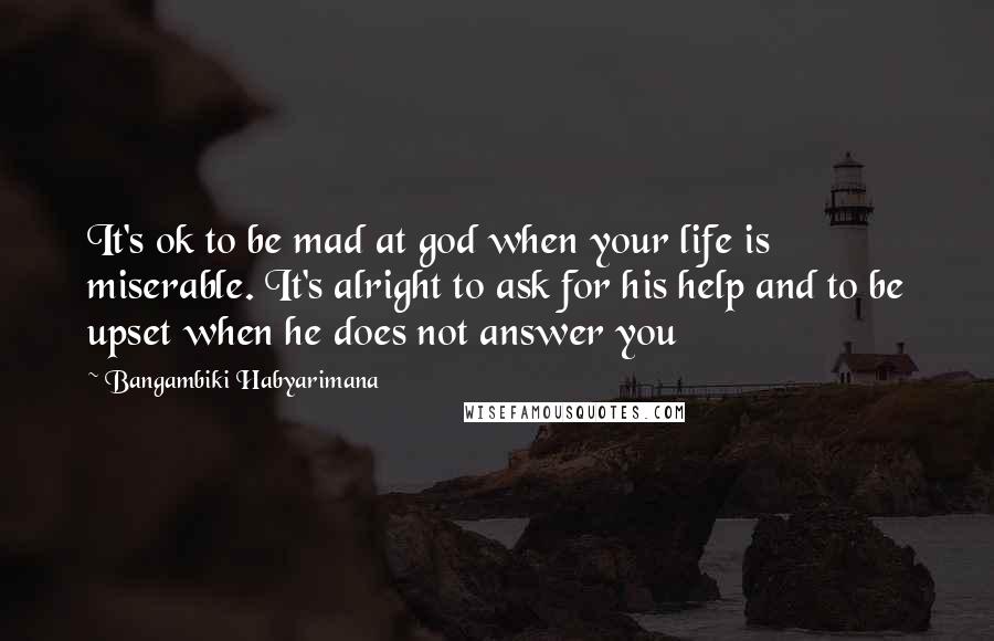 Bangambiki Habyarimana Quotes: It's ok to be mad at god when your life is miserable. It's alright to ask for his help and to be upset when he does not answer you