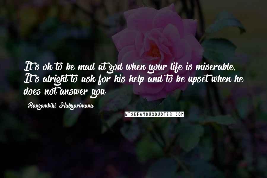 Bangambiki Habyarimana Quotes: It's ok to be mad at god when your life is miserable. It's alright to ask for his help and to be upset when he does not answer you