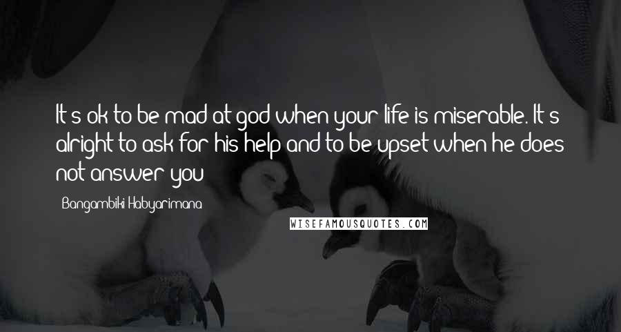 Bangambiki Habyarimana Quotes: It's ok to be mad at god when your life is miserable. It's alright to ask for his help and to be upset when he does not answer you