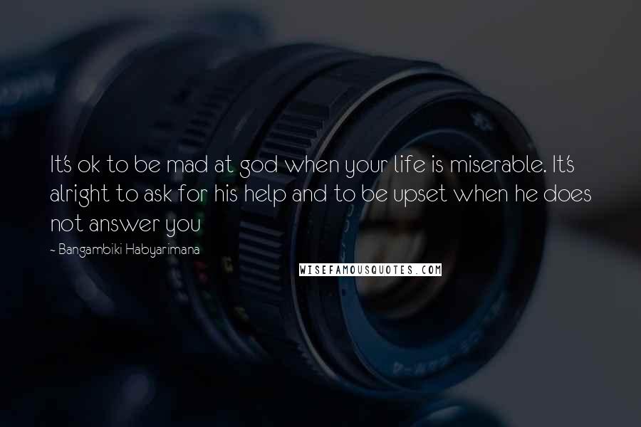 Bangambiki Habyarimana Quotes: It's ok to be mad at god when your life is miserable. It's alright to ask for his help and to be upset when he does not answer you