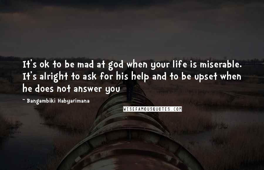 Bangambiki Habyarimana Quotes: It's ok to be mad at god when your life is miserable. It's alright to ask for his help and to be upset when he does not answer you