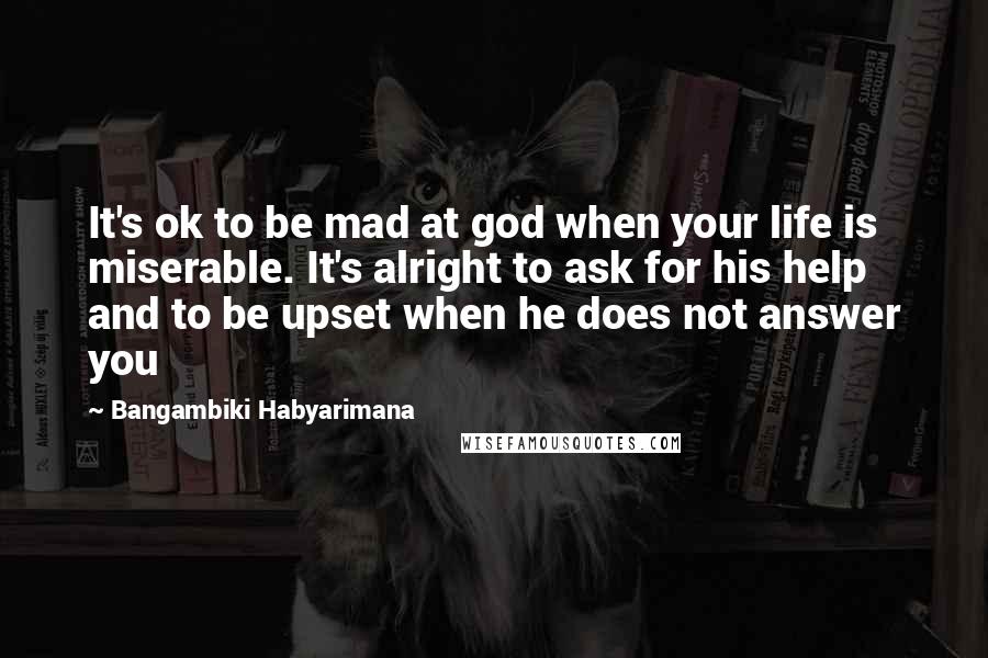 Bangambiki Habyarimana Quotes: It's ok to be mad at god when your life is miserable. It's alright to ask for his help and to be upset when he does not answer you