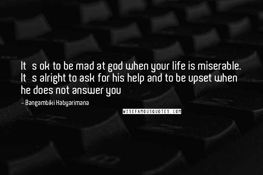 Bangambiki Habyarimana Quotes: It's ok to be mad at god when your life is miserable. It's alright to ask for his help and to be upset when he does not answer you