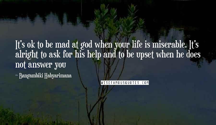 Bangambiki Habyarimana Quotes: It's ok to be mad at god when your life is miserable. It's alright to ask for his help and to be upset when he does not answer you