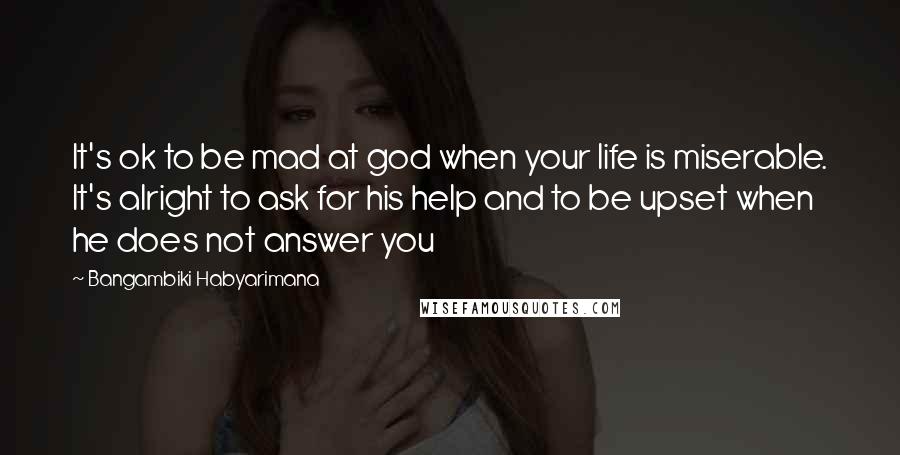 Bangambiki Habyarimana Quotes: It's ok to be mad at god when your life is miserable. It's alright to ask for his help and to be upset when he does not answer you