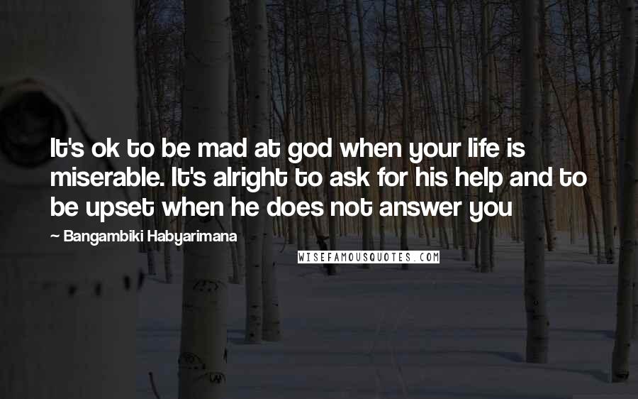 Bangambiki Habyarimana Quotes: It's ok to be mad at god when your life is miserable. It's alright to ask for his help and to be upset when he does not answer you