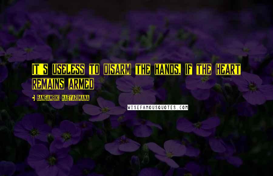 Bangambiki Habyarimana Quotes: It's useless to disarm the hands, if the heart remains armed